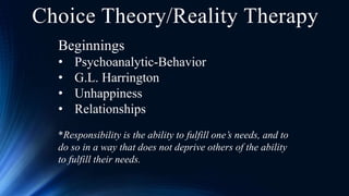Choice Theory/Reality Therapy
Beginnings
• Psychoanalytic-Behavior
• G.L. Harrington
• Unhappiness
• Relationships
*Responsibility is the ability to fulfill one’s needs, and to
do so in a way that does not deprive others of the ability
to fulfill their needs.
 