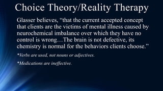 Glasser believes, “that the current accepted concept
that clients are the victims of mental illness caused by
neurochemical imbalance over which they have no
control is wrong…The brain is not defective, its
chemistry is normal for the behaviors clients choose.”
*Verbs are used, not nouns or adjectives.
*Medications are ineffective.
Choice Theory/Reality Therapy
 