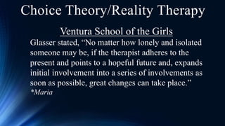 Choice Theory/Reality Therapy
Ventura School of the Girls
Glasser stated, “No matter how lonely and isolated
someone may be, if the therapist adheres to the
present and points to a hopeful future and, expands
initial involvement into a series of involvements as
soon as possible, great changes can take place.”
*Maria
 