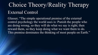 External Control
Glasser, “The simple operational premise of the external
control psychology the world uses is: Punish the people who
are doing wrong, so they will do what we say is right; then
reward them, so they keep doing what we want them to do.
This premise dominates the thinking of most people on Earth.”
Choice Theory/Reality Therapy
 