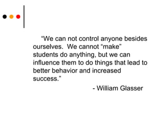 “We can not control anyone besides
ourselves. We cannot “make”
students do anything, but we can
influence them to do things that lead to
better behavior and increased
success.”
- William Glasser
 
