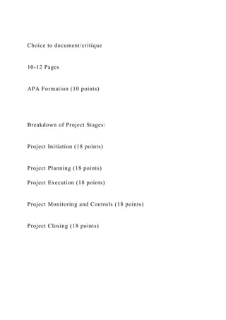 Choice to document/critique
10-12 Pages
APA Formation (10 points)
Breakdown of Project Stages:
Project Initiation (18 points)
Project Planning (18 points)
Project Execution (18 points)
Project Monitoring and Controls (18 points)
Project Closing (18 points)
 