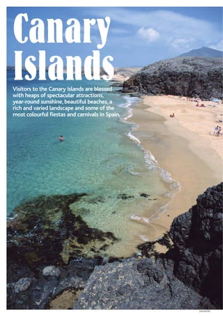 Canary
IslandsVisitors to the Canary Islands are blessed
with heaps of spectacular attractions,
year-round sunshine, beautiful beaches, a
rich and varied landscape and some of the
most colourful fiestas and carnivals in Spain.
Lanzarote
 