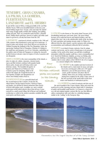 TENERIFE, GRAN CANARIA,
LA PALMA, LA GOMERA,
FUERTEVENTURA,
LANZAROTE and EL HIERRO
lie just off the coast of Africa, resting peacefully in the cool blue
Atlantic Ocean. With seven beautiful islands to discover, your
dream holiday begins here. Escape, relax and enjoy the islands’
wide-range of high quality activities like trekking, para-gliding,
sailing and golf. There are wonderful sandy beaches, colourful          LA PALMA is also known as ‘the pretty island’ because of its
fiestas, hidden black-sand bays, forests to explore and white sand      breathtaking landscapes and exotic spots; ‘the green island’
dunes to get lost in, all only four hours from the UK!                  because of its exuberant forests and natural beauties; and ‘the
                                                                        island of the stars’ due to the unbelievable clarity of the sky there.
LANZAROTE experienced volcanic eruptions in the 18th and                It’s lush vegetation and running streams make La Palma very
19th centuries that transformed a great part of its landscape. A        different from the other islands, a perfect getaway with enchanting
cloud of ashes and volcanic rests stood still over an extension of      accommodation and traditional craftworks full of curiosities.
200km2 forming the badlands of the Fire Mountains, today, the
spectacular National Park of Timanfaya. Whether it’s fishing in         TENERIFE is an island of many contrasts, from its unique
the small bays and turquoise sea of Las Coloradas, sunbathing on        contours and terrain, and its variety of landscapes to its peaceful
the golden sand of Punta del Papagayo or visiting the vineyards         coastline. In the north of the island, you will find a traditional
nestled between volcanic craters in region of Geria, Lanzarote will     atmosphere whilst the popular south has a more cosmopolitan feel
not dissapoint.                                                         to it. Search for Bottlenose dolphins, go deep sea fishing, play
                                                                        golf, go rock climbing or mountain biking, or for the less active
GRAN CANARIA is the most cosmopolitan of the islands, a                  minded, take in some culture at the UNESCO site of La Laguna
place to enjoy art, culture, museums, classical music,                           or a musical delight at the Auditorium.
opera and film festivals combined with popular family         Four
theme parks, beauty and well being centres and                          EL HIERRO is the smallest and most western of
delicious cuisine. The beautiful old quarter of            of Spain’s    the islands and is a land made for peace and quiet.
Vegueta and Triana in Las Palmas de Gran                                  In an area covering just a little over 278 square
Canaria is great for shopping, whilst in the           thirteen national kilometers, you can find green forests, rocky
south of the island, the wonderful beaches of                              coasts, gentle meadows and places like El
San Agustín, El Inglés and Maspalomas are              parks are located Sabinar, whose trees are strange and twisted
where most holiday-makers flock to.
                                                         in the Canary the bestbeen sculpted byworld with crystal some of
                                                                           having
                                                                                   sea-beds in the
                                                                                                    the winds. Enjoy
                                                                                                                       clear
FUERTEVENTURA is a peaceful island and                                  waters and hundreds of subtropical species.
the second largest of the Canaries. It also has the         Islands.
oldest history and the longest beaches. Between Pajara                              LA GOMERA is a land of contrasts and also one of
and Jandia, you will find an almost untouched 6km stretch                     the most beautiful of the Canary Islands. Relax and watch the
of beach with golden sand, crystalline sea, and a colorful              world go by on this charming and pure island with it’s abundance
underwater-world which attracts divers from all over. Loose             of nature and beautiful small beaches. La Gomera is a haven for
yourself in a small coastal village full of flavour and traditional     very old and original popular customs like the way that different
architecture or relish in the modern amenities available like golf,     valleys communicate with each other in a whistling language,
watersports and theme parks.                                            similar to the "yodling" in the European Alps.




                                                         Fuereventura has the longest beaches of all the Canary Islands
                                                                                                            Choice Villas & Apartments 2010      3
 