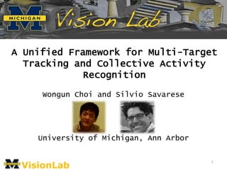 A Unified Framework for Multi-Target
  Tracking and Collective Activity
             Recognition

     Wongun Choi and Silvio Savarese




    University of Michigan, Ann Arbor


 VisionLab
                                        1
 
