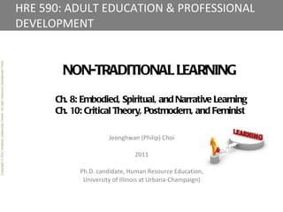 HRE 590: ADULT EDUCATION & PROFESSIONAL DEVELOPMENT Copyright © 2011 Integral Leadership Center. All right reserved (Jeonghwan Choi). NON-TRADITIONAL LEARNING Ch. 8: Embodied, Spiritual, and Narrative Learning Ch. 10: Critical Theory, Postmodern, and Feminist Jeonghwan (Philip) Choi 2011 Ph.D. candidate, Human Resource Education, University of Illinois at Urbana-Champaign) 