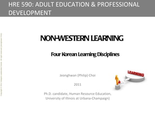 HRE 590: ADULT EDUCATION & PROFESSIONAL DEVELOPMENT Copyright © 2011 Integral Leadership Center. All right reserved (Jeonghwan Choi). NON-WESTERN LEARNING Four Korean Learning Disciplines Jeonghwan (Philip) Choi 2011 Ph.D. candidate, Human Resource Education, University of Illinois at Urbana-Champaign) 