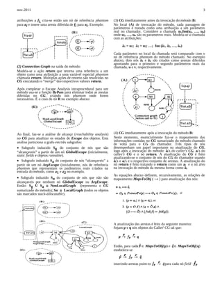 nov-2011                                                                                                                      3

atribuições a fi, cria-se então um nó de referência phantom     (3) CG imediatamente antes da invocação do método B:
para ai e insere uma aresta diferida de fi para ai. Exemplo:    No local (A) de invocação do método, cada passagem de
                                                                parâmetros é tratada como uma atribuição a um parâmetro
                                                                real no chamador. Considere a chamada u1.foo(u2, …, un)
                                                                onde u2, …, un são os parametros reais. Modela-se a chamada
                                                                com as atribuições:

                                                                      â1 = u1; â2 = u2; …; foo (â1, â2, …, ân)

                                                                Cada parâmetro no local da chamada será comparado com o
                                                                nó de referência phantom do método chamado. No exemplo
                                                                abaixo, dois nós â1 e â2 são criados como arestas diferidas
                                                                apontando para o primeiro e segundo parâmetros reais da
(2) Connection Graph na saída do método:                        chamada, u e v, respectivamente.
Modela-se a ação return que retorna uma referência a um
objeto como uma atribuição a uma variável especial phantom
chamada return. Multiplas ações de retorno são resolvidas no
CG executando o “merge” dos respectivos valores return.

Após completar o Escape Analysis intraprocedural para um
método usa-se a função ByPass para eliminar todas as arestas
diferidas no CG, criando nós phantom onde forem
necessários. É o caso do nó R no exemplo abaixo:




Ao final, faz-se a análise de alcançe (reachability analysis)   (4) CG imediatamente após a invocação do método B:
no CG para atualizar os estados de Escape dos objetos. Esta     Neste momento, essencialmente faz-se o mapeamento das
análise particiona o grafo em três subgrafos:                   informações contidas no CG sumarizado do método chamado
                                                                de volta para o CG do chamador. Três tipos de nós
• Subgrafo induzido Sg do conjunto de nós que são               desempenham um papel importante na atualização do CG,
“alcançaveis” a partir de um nó GlobalEscape (inicialmente,     logo após a invocação do método: âi's do caller's CG, ai's do
static fields e objetos runnable).                              callee's CG e o nó return. A atualização do CG é feito
                                                                atualizando-se o conjunto de nós do CG do chamador usando
• Subgrafo induzido Sa do conjunto de nós “alcançaveis” a       âi's e ai's e o respectivo conjunto de arestas. A atualização do
partir de um nó ArgEscape (inicialmente, nós de referência      nó return é feito tratando o return como um ai e o nó alvo
phantom que representam os parâmetros reais criados na          na invocação do método da mesma forma como âi.
entrada do método, como a1 e a2 no exemplo.
                                                                As equações abaixo definem, recursivamente, as relações de
• Subgrafo induzido Sn do conjunto de nós que não são           mapeamento MapsToObj ( ↦ ) para atualização dos nós:
alcançaveis por nenhum nó GlobalEscape ou ArgEscape.
Então: Sg U Sa ≅ NonLocalGraph (representa o CG
sumarizado do método); Sn ≅ LocalGraph (todos os objetos
são marcados stack-allocatable).




                                                                A atualização das arestas é feita da seguinte maneira:
                                                                Sejam p e q nós objetos do Callee' CG tal que:




                                                                Então, para cada ∈ MapsToObj(p) e         ∈ MapsToObj(q)
                                                                estabelece-se


                                                                inserindo arestas point-to         para cada nó field
 