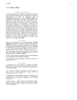 nov-2011                                                                       4


tal que:


                    V.   HISTÓRICO E TRABALHOS RELACIONADOS

Analises do tempo de vida de objetos alocados dinâmicamente
tem sido tradicionalmente usadas para gerenciar o espaço de
armazenamento em tempo de compilação. Park &
Goldeberg[2] introduziram o termo Escape Analysis em
linguagens funcionais para determinar estaticamente quais
partes de uma lista passada para uma função não escapa a
chamada da função (e, portanto, podem ser alocadas na
pilha). Outros melhoraram e extenderam o trabalho de Park
& Goldeberg. Birkedal et al. Propuseram um modelo de
alocação baseado em regiões que são gerenciadas durante a
compilação. Tem havido uma série de esforços paralelos em
Escape Analysis para Java. Bogda & Holzle [3] usam um
conjunto de restrições para computar objetos locais às threads.
Blanchet [4] atribui “pesos” a tipos para codificar como um
objeto de um tipo pode ter referências a outros objetos ou é
um subtipo de outro objeto. Ele propõe uma analise flow-
insensitive em duas fases (backward e forward) para
computar as informações de Escape.

                               VI.    CONCLUSÃO
Choi et al. apresentaram uma nova abordagem para a Escape
Analysis que simplifica a analise de fluxo de dados para um
problema de alcance (reachability analysis) sob um grafo de
conexão (CG). Os resultados experimentais em um protótipo
do “IBM High Performance Compiler for Java” para uma
máquina alvo “PowerPC 333Mhz, 128MB” mostraram que:
• Ο no de objetos que puderam ser alocados na pilha excedeu
70% dos objetos criados dinamicamente em 3 de 10
benchmarks (com a mediana em 19%);
• 11% a 92% de todas as operações de lock foram eliminadas
nos 10 programas (com a mediana em 51%);
• A redução no tempo de execução foi de 2% a 23% (com a
mediana em 7%).

                               VII.   REFERENCIAS

[1] Jong-Deok Choi, M. Gupta, M. Serrano, V.C. Sreedhar and S. Midkiff.
Escape Analysis for Java. In Proceedings of ACM SIGPLAN Conference on
Object-Oriented Programming Systems, Languages and Applications, Denver,
Colorado, November 1999.

[2] Y.G. Park and B. Goldberg. Escape analysis on lists. In Proceedings of.
ACM SIGPLAN Conference Programming Language Design and
Implementation, pages 117-127, July 1992.

[3] Jeff Bodga and Urs Holzle. Removing unnecessary synchronization in java.
In Proceedings of ACM SIGPLAN Conference on Object-Oriented
Programming Systems, Languages and Applications, Denver, Colorado,
November 1999.

[4] Bruno Blanchet.         Escape Analysis for object-oriented languages:
Applications to Java. In Proceedings of ACM SIGPLAN Conference on Object-
Oriented Programming Systems, Languages and Applications, Denver,
Colorado, November 1999.
 