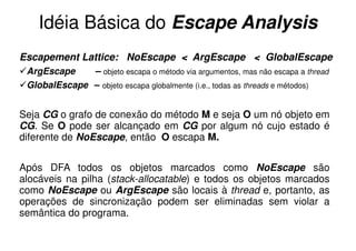 Idéia Básica do Escape Analysis
Escapement Lattice: NoEscape < ArgEscape < GlobalEscape
 ArgEscape    – objeto escapa o método via argumentos, mas não escapa a thread
 GlobalEscape – objeto escapa globalmente (i.e., todas as threads e métodos)


Seja CG o grafo de conexão do método M e seja O um nó objeto em
CG. Se O pode ser alcançado em CG por algum nó cujo estado é
diferente de NoEscape, então O escapa M.


Após DFA todos os objetos marcados como NoEscape são
alocáveis na pilha (stack-allocatable) e todos os objetos marcados
como NoEscape ou ArgEscape são locais à thread e, portanto, as
operações de sincronização podem ser eliminadas sem violar a
semântica do programa.
 