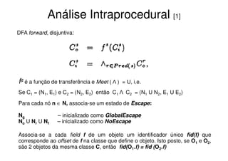 Análise Intraprocedural [1]
DFA forward, disjuntiva:




fs é a função de transferência e Meet ( Λ )   = U, i.e.
Se C1 = (N1, E1) e C2 = (N2, E2) então C1 Λ C2 = (N1 U N2, E1 U E2)

Para cada nó n ∈ N, associa-se um estado de Escape:

Ng               – inicializado como GlobalEscape
No U Nr U Nf     – inicializado como NoEscape

Associa-se a cada field f de um objeto um identificador único fid(f) que
corresponde ao offset de f na classe que define o objeto. Isto posto, se O1 e O2,
são 2 objetos da mesma classe C, então fid(O1.f) = fid (O2.f)
 