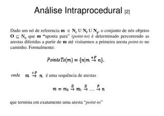 Análise Intraprocedural [2]

Dado um nó de referencia m ∈ Nr U Nf U Ng, o conjunto de nós objetos
O ⊆ Νο que m “aponta para” (point-to) é determinado percorrendo as
                    aponta        (        )
arestas diferidas a partir de m até visitarmos a primeira aresta point-to no
caminho. Formalmente:




onde               é uma sequência de arestas




que termina em exatamente uma aresta “point-to”
 