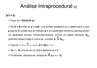 Análise Intraprocedural [5]
p.f = q;
   Faça U = PointsTo (p)

   Se U = Ø então ou p = null (null pointer exception) ou o objeto para o qual
 p aponta foi criado fora do método (p é um parâmetro formal ou alcançável por
 um parâmetro formal). Conservativamente, cria-se um objeto fantasma Oph
 (phantom object node) e insere-se a aresta p       Oph

   Faça V = { v| u   v, u,v ∈ U & fid(v) = f }

   Se V = Ø cria-se um nó field e adiciona-se a V

   Finalmente, adiciona-se arestas {v      q | v ∈ V}
 
