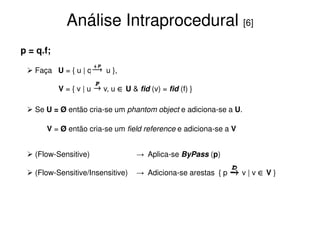 Análise Intraprocedural [6]
p = q.f;

   Faça U = { u | q     u },

           V={v|u      v, u ∈ U & fid (v) = fid (f) }

   Se U = Ø então cria-se um phantom object e adiciona-se a U.

      V = Ø então cria-se um field reference e adiciona-se a V


   (Flow-Sensitive)               → Aplica-se ByPass (p)

   (Flow-Sensitive/Insensitive)   → Adiciona-se arestas { p      v|v∈V}
 