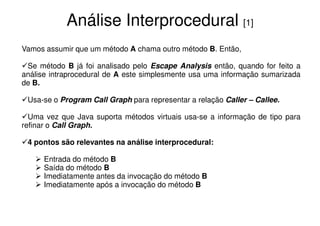 Análise Interprocedural [1]
Vamos assumir que um método A chama outro método B. Então,

 Se método B já foi analisado pelo Escape Analysis então, quando for feito a
análise intraprocedural de A este simplesmente usa uma informação sumarizada
de B.

 Usa-se o Program Call Graph para representar a relação Caller – Callee.

  Uma vez que Java suporta métodos virtuais usa-se a informação de tipo para
refinar o Call Graph.

 4 pontos são relevantes na análise interprocedural:

      Entrada do método B
      Saída do método B
      Imediatamente antes da invocação do método B
      Imediatamente após a invocação do método B
 