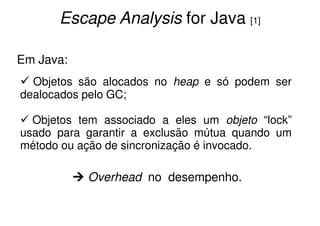 Escape Analysis for Java [1]

Em Java:
  Objetos são alocados no heap e só podem ser
dealocados pelo GC;

  Objetos tem associado a eles um objeto “lock”
usado para garantir a exclusão mútua quando um
método ou ação de sincronização é invocado.

           Overhead no desempenho.
 