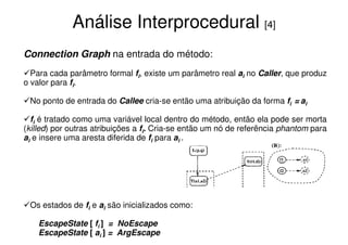 Análise Interprocedural [4]
Connection Graph na entrada do método:
  Para cada parâmetro formal fi, existe um parâmetro real ai no Caller, que produz
o valor para fi.

 No ponto de entrada do Callee cria-se então uma atribuição da forma fi = ai

  fi é tratado como uma variável local dentro do método, então ela pode ser morta
(killed) por outras atribuições a fi. Cria-se então um nó de referência phantom para
ai e insere uma aresta diferida de fi para ai .




 Os estados de fi e ai são inicializados como:

    EscapeState [ fi ] = NoEscape
    EscapeState [ ai ] = ArgEscape
 