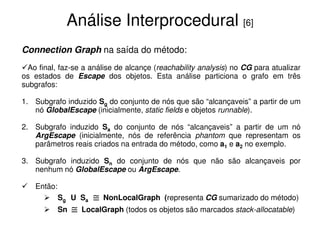 Análise Interprocedural [6]
Connection Graph na saída do método:
  Ao final, faz-se a análise de alcançe (reachability analysis) no CG para atualizar
os estados de Escape dos objetos. Esta análise particiona o grafo em três
subgrafos:

1. Subgrafo induzido Sg do conjunto de nós que são “alcançaveis” a partir de um
   nó GlobalEscape (inicialmente, static fields e objetos runnable).

2. Subgrafo induzido Sa do conjunto de nós “alcançaveis” a partir de um nó
   ArgEscape (inicialmente, nós de referência phantom que representam os
   parâmetros reais criados na entrada do método, como a1 e a2 no exemplo.

3. Subgrafo induzido Sn do conjunto de nós que não são alcançaveis por
   nenhum nó GlobalEscape ou ArgEscape.

    Então:
             Sg U Sa     ≅   NonLocalGraph (representa CG sumarizado do método)
             Sn   ≅   LocalGraph (todos os objetos são marcados stack-allocatable)
 