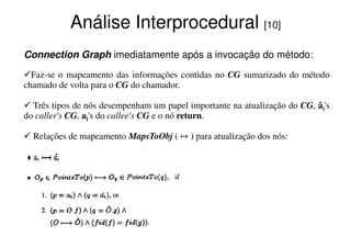 Análise Interprocedural [10]
Connection Graph imediatamente após a invocação do método:
  Faz-se o mapeamento das informações contidas no CG sumarizado do método
chamado de volta para o CG do chamador.

  Três tipos de nós desempenham um papel importante na atualização do CG, âi's
do caller's CG, ai's do callee's CG e o nó return.

  Relações de mapeamento MapsToObj ( ↦ ) para atualização dos nós:
 