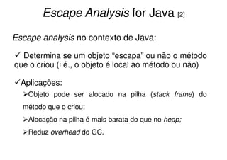 Escape Analysis for Java [2]

Escape analysis no contexto de Java:

  Determina se um objeto “escapa” ou não o método
que o criou (i.é., o objeto é local ao método ou não)

  Aplicações:
    Objeto pode ser alocado na pilha (stack frame) do
  método que o criou;
    Alocação na pilha é mais barata do que no heap;
    Reduz overhead do GC.
 