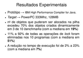 Resultados Experimentais
Protótipo → IBM High Performance Compiler for Java.
Target → PowerPC 333Mhz, 128MB
no de objetos que puderam ser alocados na pilha
excedeu 70% dos objetos criados dinamicamente
em 3 de 10 benchmarks (com a mediana em 19%)
11% a 92% de todas as operações de lock foram
eliminadas nos 10 programas (com a mediana em
51%)
A redução no tempo de execução foi de 2% a 23%
(com a mediana em 7%)
 