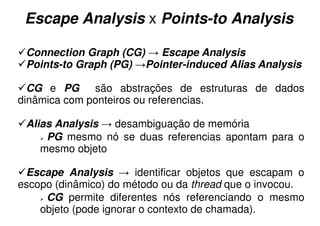 Escape Analysis x Points-to Analysis

 Connection Graph (CG) → Escape Analysis
 Points-to Graph (PG) →Pointer-induced Alias Analysis

  CG e PG são abstrações de estruturas de dados
dinâmica com ponteiros ou referencias.

 Alias Analysis → desambiguação de memória
     PG mesmo nó se duas referencias apontam para o
    mesmo objeto

 Escape Analysis → identificar objetos que escapam o
escopo (dinâmico) do método ou da thread que o invocou.
     CG permite diferentes nós referenciando o mesmo
    objeto (pode ignorar o contexto de chamada).
 