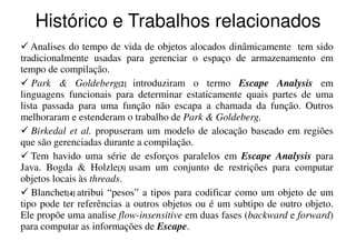Histórico e Trabalhos relacionados
   Analises do tempo de vida de objetos alocados dinâmicamente tem sido
tradicionalmente usadas para gerenciar o espaço de armazenamento em
tempo de compilação.
   Park & Goldeberg[2] introduziram o termo Escape Analysis em
linguagens funcionais para determinar estaticamente quais partes de uma
lista passada para uma função não escapa a chamada da função. Outros
melhoraram e estenderam o trabalho de Park & Goldeberg.
   Birkedal et al. propuseram um modelo de alocação baseado em regiões
que são gerenciadas durante a compilação.
   Tem havido uma série de esforços paralelos em Escape Analysis para
Java. Bogda & Holzle[3] usam um conjunto de restrições para computar
objetos locais às threads.
   Blanchet[4] atribui “pesos” a tipos para codificar como um objeto de um
tipo pode ter referências a outros objetos ou é um subtipo de outro objeto.
Ele propõe uma analise flow-insensitive em duas fases (backward e forward)
para computar as informações de Escape..
 