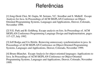 Referências
[1] Jong-Deok Choi, M. Gupta, M. Serrano, V.C. Sreedhar and S. Midkiff. Escape
Analysis for Java. In Proceedings of ACM SIGPLAN Conference on Object-
Oriented Programming Systems, Languages and Applications, Denver, Colorado,
November 1999.

[2] Y.G. Park and B. Goldberg. Escape analysis on lists. In Proceedings of. ACM
SIGPLAN Conference Programming Language Design and Implementation, pages
117-127, July 1992.

[3] Jeff Bodga and Urs Holzle. Removing unnecessary synchronization in java. In
Proceedings of ACM SIGPLAN Conference on Object-Oriented Programming
Systems, Languages and Applications, Denver, Colorado, November 1999.

[4] Bruno Blanchet. Escape Analysis for object-oriented languages: Applications to
Java. In Proceedings of ACM SIGPLAN Conference on Object-Oriented
Programming Systems, Languages and Applications, Denver, Colorado, November
1999.
 