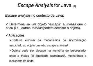 Escape Analysis for Java [3]
Escape analysis no contexto de Java:

   Determina se um objeto “escapa” a thread que o
criou (i.e., outras threads podem acessar o objeto).

  Aplicações:
    Pode-se eliminar os mecanismos de sincronização
  associado ao objeto que não escapa a thread;
    Objeto pode ser alocado na memória do processador
  onde a thread foi agendada (scheduled), melhorando a
  localidade do dado.
 