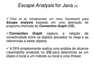 Escape Analysis for Java [4]

  Choi et al. introduziram um novo framework para
Escape analysis baseado em uma abstração do
programa chamada de Connection Graph (CG).

  Connection Graph captura a relação de
conectividade entre os objetos alocados no heap e as
referencias a estes objetos

   A DFA simplesmente realiza uma análise de alcance
(reachability analysis) no CG para determinar se um
objeto é local a um método ou local a uma thread.
 