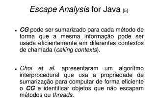 Escape Analysis for Java [5]

CG pode ser sumarizado para cada método de
forma que a mesma informação pode ser
usada eficientemente em diferentes contextos
de chamada (calling contexts).


Choi et al. apresentaram um algorítmo
interprocedural que usa a propriedade de
sumarização para computar de forma eficiente
o CG e identificar objetos que não escapam
métodos ou threads.
 