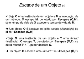 Escape de um Objeto [1]

  Seja O uma instância de um objeto e M a invocação de
um método. O escapa M, denotado por Escapes (O,M),
se o tempo de vida de O exceder o tempo de vida de M.

  Um objeto O é alocavel na pilha (stack-allocatable) de
M se ¬Escapes (O,M)

  Seja O uma instância de um objeto e T uma thread
(instância). O escapa T, denotado por Escapes (O,T), se
outra thread T' ≠ T, puder acessar O.

  Um objeto O é local a uma thread T se ¬Escapes (O,T)
 