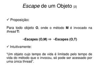 Escape de um Objeto [2]

  Proposição:

Para todo objeto O, onde o método M é invocado na
thread T:

            ¬Escapes (O,M) ⇒ ¬Escapes (O,T)

  Intuitivamente:

“Um objeto cujo tempo de vida é limitado pelo tempo de
vida do método que o invocou, só pode ser acessado por
uma única thread”.
 