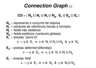 Connection Graph [1]
       CG = ( No U Nr U Nf U Ng, Er U Ed U Ef )

No – representa o conjunto de objetos
Nr – variáveis de referência (locais e formais)
Nf – fields não estáticos
Ng – fields estáticos (variáveis globais)
Er – arestas “point-to”
        x → y ∈ Er ⇒ x ∈ Nr U Nf U Ng & y ∈ No
Ed – arestas deferred (diferidas)
           x → y ∈ Ed ⇒ x, y ∈ Nr U Nf U Ng
Ef – arestas field
          x → y ∈ Ef ⇒ x ∈ No & y ∈ Nf U Ng
 