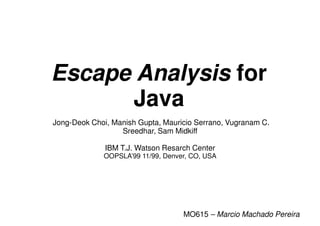Escape Analysis for
      Java
Jong-Deok Choi, Manish Gupta, Mauricio Serrano, Vugranam C.
                  Sreedhar, Sam Midkiff

              IBM T.J. Watson Resarch Center
             OOPSLA’99 11/99, Denver, CO, USA




                                   MO615 – Marcio Machado Pereira
 