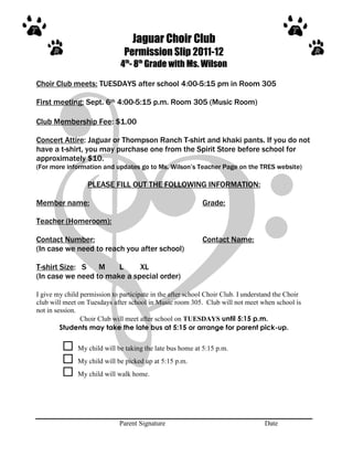Jaguar Choir Club
                               Permission Slip 2011-12
                              4th- 8th Grade with Ms. Wilson

Choir Club meets: TUESDAYS after school 4:00-5:15 pm in Room 305

First meeting: Sept. 6th 4:00-5:15 p.m. Room 305 (Music Room)

Club Membership Fee: $1.00

Concert Attire: Jaguar or Thompson Ranch T-shirt and khaki pants. If you do not
have a t-shirt, you may purchase one from the Spirit Store before school for
approximately $10.
(For more information and updates go to Ms. Wilson’s Teacher Page on the TRES website)

                  PLEASE FILL OUT THE FOLLOWING INFORMATION:

Member name:                                                Grade:

Teacher (Homeroom):

Contact Number:                                             Contact Name:
(In case we need to reach you after school)

T-shirt Size: S   M    L     XL
(In case we need to make a special order)

I give my child permission to participate in the after school Choir Club. I understand the Choir
club will meet on Tuesdays after school in Music room 305. Club will not meet when school is
not in session.
                Choir Club will meet after school on TUESDAYS until 5:15 p.m.
         Students may take the late bus at 5:15 or arrange for parent pick-up.

              My child will be taking the late bus home at 5:15 p.m.
              My child will be picked up at 5:15 p.m.
              My child will walk home.




                              Parent Signature                                    Date
 