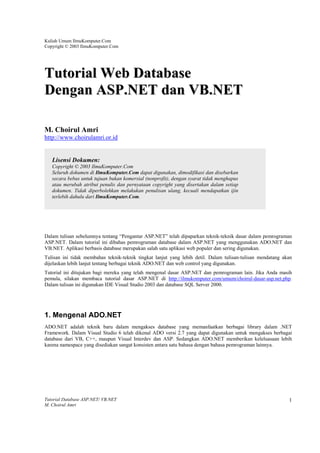 Kuliah Umum IlmuKomputer.Com
Copyright © 2003 IlmuKomputer.Com




Tutorial Web Database
Dengan ASP.NET dan VB.NET

M. Choirul Amri
http://www.choirulamri.or.id


   Lisensi Dokumen:
   Copyright © 2003 IlmuKomputer.Com
   Seluruh dokumen di IlmuKomputer.Com dapat digunakan, dimodifikasi dan disebarkan
   secara bebas untuk tujuan bukan komersial (nonprofit), dengan syarat tidak menghapus
   atau merubah atribut penulis dan pernyataan copyright yang disertakan dalam setiap
   dokumen. Tidak diperbolehkan melakukan penulisan ulang, kecuali mendapatkan ijin
   terlebih dahulu dari IlmuKomputer.Com.




Dalam tulisan sebelumnya tentang “Pengantar ASP.NET” telah dipaparkan teknik-teknik dasar dalam pemrograman
ASP.NET. Dalam tutorial ini dibahas pemrograman database dalam ASP.NET yang menggunakan ADO.NET dan
VB.NET. Aplikasi berbasis database merupakan salah satu aplikasi web populer dan sering digunakan.
Tulisan ini tidak membahas teknik-teknik tingkat lanjut yang lebih detil. Dalam tulisan-tulisan mendatang akan
dijelaskan lebih lanjut tentang berbagai teknik ADO.NET dan web control yang digunakan.
Tutorial ini ditujukan bagi mereka yang telah mengenal dasar ASP.NET dan pemrograman lain. Jika Anda masih
pemula, silakan membaca tutorial dasar ASP.NET di http://ilmukomputer.com/umum/choirul-dasar-asp.net.php.
Dalam tulisan ini digunakan IDE Visual Studio 2003 dan database SQL Server 2000.




1. Mengenal ADO.NET
ADO.NET adalah teknik baru dalam mengakses database yang memanfaatkan berbagai library dalam .NET
Framework. Dalam Visual Studio 6 telah dikenal ADO versi 2.7 yang dapat digunakan untuk mengakses berbagai
database dari VB, C++, maupun Visual Interdev dan ASP. Sedangkan ADO.NET memberikan keleluasaan lebih
karena namespace yang disediakan sangat konsisten antara satu bahasa dengan bahasa pemrograman lainnya.




Tutorial Database ASP.NET/ VB.NET                                                                           1
M. Choirul Amri
 