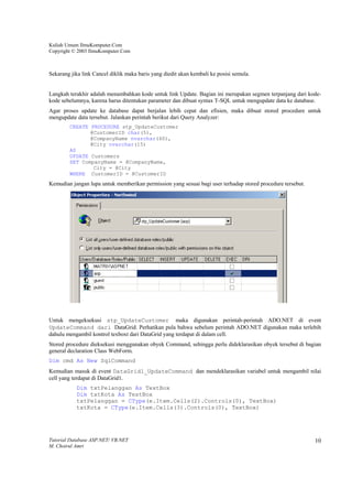 Kuliah Umum IlmuKomputer.Com
Copyright © 2003 IlmuKomputer.Com



Sekarang jika link Cancel diklik maka baris yang diedit akan kembali ke posisi semula.


Langkah terakhir adalah menambahkan kode untuk link Update. Bagian ini merupakan segmen terpanjang dari kode-
kode sebelumnya, karena harus ditentukan parameter dan dibuat syntax T-SQL untuk mengupdate data ke database.
Agar proses update ke database dapat berjalan lebih cepat dan efisien, maka dibuat stored procedure untuk
mengupdate data tersebut. Jalankan perintah berikut dari Query Analyzer:
        CREATE PROCEDURE stp_UpdateCustomer
               @CustomerID char(5),
               @CompanyName nvarchar(40),
               @City nvarchar(15)
        AS
        UPDATE Customers
        SET CompanyName = @CompanyName,
                City = @City
        WHERE CustomerID = @CustomerID
Kemudian jangan lupa untuk memberikan permission yang sesuai bagi user terhadap stored procedure tersebut.




Untuk mengeksekusi stp_UpdateCustomer maka digunakan perintah-perintah ADO.NET di event
UpdateCommand dari DataGrid. Perhatikan pula bahwa sebelum perintah ADO.NET digunakan maka terlebih
dahulu mengambil kontrol texboxt dari DataGrid yang terdapat di dalam cell.
Stored procedure dieksekusi menggunakan obyek Command, sehingga perlu dideklarasikan obyek tersebut di bagian
general declaration Class WebForm.
Dim cmd As New SqlCommand
Kemudian masuk di event DataGrid1_UpdateCommand dan mendeklarasikan variabel untuk mengambil nilai
cell yang terdapat di DataGrid1.
           Dim txtPelanggan As TextBox
           Dim txtKota As TextBox
           txtPelanggan = CType(e.Item.Cells(2).Controls(0), TextBox)
           txtKota = CType(e.Item.Cells(3).Controls(0), TextBox)




Tutorial Database ASP.NET/ VB.NET                                                                            10
M. Choirul Amri
 