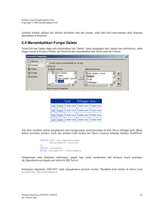 Kuliah Umum IlmuKomputer.Com
Copyright © 2003 IlmuKomputer.Com



Jalankan kembali aplikasi dan lakukan perubahan data dan simpan, maka data hasil penyimpanan akan langsung
ditampilkan di DataGrid.

2.4 Menambahkan Fungsi Delete
Selain Edit dan Update dapat pula ditambahkan link “Delete” untuk menghapus data. Seperti cara sebelumnya, Anda
tinggal masuk le Property Builder dari DataGrid dan menambahkan link Delete pada tab Column.




Kita akan membuat operasi penghapusan data menggunakan stored procedure di SQL Server sehingga perlu dibuat
dahulu procedure tersebut. Ketik dan jalankan kode berikut dari Query Analyzer terhadap database NorthWind.

                 CREATE PROC stp_hapusKaryawan
                        (@CustomerID nchar(5))
                 AS
                 DELETE Customers
                 WHERE CustomerID = @CustomerID

Sebagaimana telah dilakukan sebelumnya, jangan lupa untuk memberikan hak eksekusi stored procedure
stp_hapusKaryawan kepada user terkait di SQL Server.


Selanjutnya digunakan ADO.NET untuk mengeksekusi perintah tersebut. Masukkan kode berikut di dalam event
DataGrid1_DeleteCommand.




Tutorial Database ASP.NET/ VB.NET                                                                           12
M. Choirul Amri
 