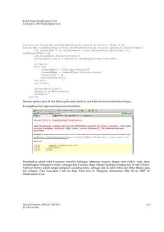 Kuliah Umum IlmuKomputer.Com
Copyright © 2003 IlmuKomputer.Com




Private Sub DataGrid1_DeleteCommand(ByVal source As Object, ByVal e As
System.Web.UI.WebControls.DataGridCommandEventArgs) Handles DataGrid1.DeleteCommand
        Dim prCustomerID As SqlParameter = New SqlParameter("@CustomerID",
SqlDbType.NChar, 8)
        cmd.Parameters.Add(prCustomerID)
        prCustomerID.Value = DataGrid1.DataKeys(e.Item.ItemIndex)

           cn.Open()
           With cmd
               .CommandText = "stp_hapusKaryawan"
               .CommandType = CommandType.StoredProcedure
               .Connection = cn
               .ExecuteNonQuery()
           End With
           cn.Close()

         dsCustomers.Clear()
         adpSQL.Fill(dsCustomers)
         BindGrid()
     End Sub
Jalankan aplikasi dan klik link Delete pada salah satu baris, maka data di baris tersebut akan terhapus.
Kemungkinan bisa saja menerima pesan error berikut:




Penyebabnya adalah tabel Customers memiliki hubungan referential integrity dengan tabel Orders. Anda dapat
menghilangkan hubungan tersebut, sehingga data Customer dapat dihapus meskipun terdapat data di tabel Orders.
Alternatif lainnya adalah dengan mengeset Cascading delete, sehingga data di tabel Orders dan Order Details akan
ikut terhapus. Cara melakukan 2 hal ini dapat Anda baca di “Pengantar Administrasi SQL Server 2000” di
IlmuKomputer.Com.




Tutorial Database ASP.NET/ VB.NET                                                                            13
M. Choirul Amri
 