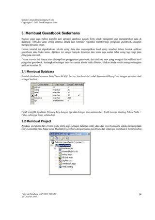 Kuliah Umum IlmuKomputer.Com
Copyright © 2003 IlmuKomputer.Com



3. Membuat Guestbook Sederhana
Bagian yang juga paling populer dari aplikasi database adalah form untuk mengentri dan menampilkan data di
database. Aplikasi yang sering ditemui antara lain formulir registrasi membership, pengisian guestbook, ataupun
mengisi pesanan order.
Dalam tutorial ini dipraktekkan teknik entry data dan menampilkan hasil entry tersebut dalam bentuk aplikasi
guestbook atau buku tamu. Aplikasi ini sangat banyak dijumpai dan tentu saja sudah tidak asing lagi bagi para
pengguna internet.
Dalam tutorial ini hanya akan ditampilkan penggunaan guestbook dari sisi end user yang mengisi dan melihat hasil
pengisian guestbook. Sedangkan berbagai interface untuk admin tidak dibahas, silakan Anda sendiri mengembangkan
apilkasi tersebut ☺.

3.1 Membuat Database
Buatlah database bernama BukuTamu di SQL Server, dan buatlah 1 tabel bernama tblEntryData dengan struktur tabel
sebagai berikut:




Field entryID dijadikan Primary Key dengan tipe data Integer dan autonumber. Field lainnya diseting Allow Nulls =
False, sehingga harus selalu diisi.

3.2 Membuat Project
Aplikasi ini terdiri dari 2 form yaitu entry.aspx sebagai halaman entry data dan viewbook.aspx untuk menampilkan
entry komentar pada buku tamu. Buatlah project baru dengan nama guestbook dan sekaligus membuat 2 form tersebut.




Tutorial Database ASP.NET/ VB.NET                                                                             14
M. Choirul Amri
 