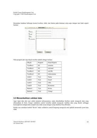 Kuliah Umum IlmuKomputer.Com
Copyright © 2003 IlmuKomputer.Com




Kemudian letakkan beberapa kontrol textbox, label, dan button pada halaman entry.aspx dengan tata letak seperti
berikut:




Nilai properti dari tiap obyek tersebut adalah sebagai berikut:
                      Obyek            Properti        Nilai Properti
                      TextBox1         ID              txtnama
                      TextBox2         ID              txtEmail
                      TextBox3         ID              txtURL
                      TextBox4         ID              txtKomentar
                      Label1           Text            Nama
                      Label2           Text            Email
                      Label3           Text            URL
                      Label4           Text            Komentar
                      Button1          Text            Kirim
                      Button2          Text            Ulangi



3.3 Menambahkan validasi data
Agar input data dari user selalu terjamin kebenarannya, maka ditambahkan fasilitas untuk mengecek data yang
dimasukkan di form. Fungsi validation control tersebut adalah mengecek validitas data yang dientri sehingga
kemungkinan terdapat data sampah atau tidak sesuai dengan setup database bisa dihindari.
Ketika user menekan tombol “Kirim” maka validation control langsung mengecek entri apakah memenuhi syarat atau
tidak.




Tutorial Database ASP.NET/ VB.NET                                                                           15
M. Choirul Amri
 