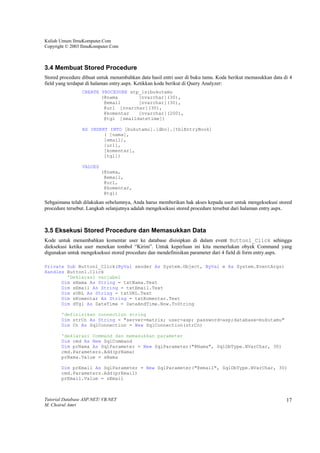 Kuliah Umum IlmuKomputer.Com
Copyright © 2003 IlmuKomputer.Com



3.4 Membuat Stored Procedure
Stored procedure dibuat untuk menambahkan data hasil entri user di buku tamu. Kode berikut memasukkan data di 4
field yang terdapat di halaman entry.aspx. Ketikkan kode berikut di Query Analyzer:
                 CREATE PROCEDURE stp_isibukutamu
                        (@nama       [nvarchar](30),
                         @email      [nvarchar](30),
                         @url [nvarchar](30),
                         @komentar   [nvarchar](200),
                         @tgl [smalldatetime])

                 AS INSERT INTO [bukutamu].[dbo].[tblEntryBook]
                         ( [nama],
                         [email],
                         [url],
                         [komentar],
                         [tgl])

                 VALUES
                          (@nama,
                           @email,
                           @url,
                           @komentar,
                           @tgl)
Sebgaimana telah dilakukan sebelumnya, Anda harus memberikan hak akses kepada user untuk mengeksekusi stored
procedure tersebut. Langkah selanjutnya adalah mengeksekusi stored procedure tersebut dari halaman entry.aspx.



3.5 Eksekusi Stored Procedure dan Memasukkan Data
Kode untuk menambahkan komentar user ke database disisipkan di dalam event Button1_Click sehingga
dieksekusi ketika user menekan tombol “Kirim”. Untuk keperluan ini kita memerlukan obyek Command yang
digunakan untuk mengeksekusi stored procedure dan mendefinisikan parameter dari 4 field di form entry.aspx.

Private Sub Button1_Click(ByVal sender As System.Object, ByVal e As System.EventArgs)
Handles Button1.Click
        'Deklarasi variabel
      Dim sNama As String = txtNama.Text
      Dim sEmail As String = txtEmail.Text
      Dim sURL As String = txtURL.Text
      Dim sKomentar As String = txtKomentar.Text
      Dim dTgl As DateTime = DateAndTime.Now.ToString

       'definisikan connection string
       Dim strCn As String = "server=matrix; user=asp; password=asp;database=bukutamu"
       Dim Cn As SqlConnection = New SqlConnection(strCn)

       'deklarasi Command dan memasukkan parameter
       Dim cmd As New SqlCommand
       Dim prNama As SqlParameter = New SqlParameter("@Nama", SqlDbType.NVarChar, 30)
       cmd.Parameters.Add(prNama)
       prNama.Value = sNama

       Dim prEmail As SqlParameter = New SqlParameter("@email", SqlDbType.NVarChar, 30)
       cmd.Parameters.Add(prEmail)
       prEmail.Value = sEmail



Tutorial Database ASP.NET/ VB.NET                                                                           17
M. Choirul Amri
 