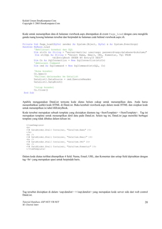 Kuliah Umum IlmuKomputer.Com
Copyright © 2003 IlmuKomputer.Com



Kode untuk menampilkan data di halaman viewbook.aspx ditempatkan di event Page_Load dengan cara mengklik
ganda ruang kosong halaman tersebut dan berpindah ke halaman code behind viewbook.aspx.vb.

Private Sub Page_Load(ByVal sender As System.Object, ByVal e As System.EventArgs)
Handles MyBase.Load
        'dekllarasi koneksi dan SQL
        Dim strCn As String = "server=matrix; user=asp; password=asp;database=bukutamu"
         Dim strSQL As String = "Select Nama, Email, URL, Komentar, Tgl FROM
                     tblEntryBook ORDER BY EntryID DESC"
        Dim Cn As SqlConnection = New SqlConnection(strCn)
        'deklarasi Command
        Dim cmd As SqlCommand = New SqlCommand(strSQL, Cn)

          'Buka koneksi
          Cn.Open()
          'Kaitkan datareader ke Datalist
          DataList1.DataSource = cmd.ExecuteReader
          DataList1.DataBind()

        'tutup koneksi
        Cn.Close()
 End Sub


Apabila menggunakan DataList ternyata kode diatas belum cukup untuk menampilkan data. Anda harus
menambahkan sedikit kode HTML di DataList. Buka kembali viewbook.aspx dalam mode HTML dan sisipkan kode
untuk menampilkan isi tabel tblEntryBook.
Kode tersebut merupakan sebuah template yang disisipkan diantara tag <ItemTemplate> </ItemTemplate>. Tag ini
merupakan template untuk menampilkan detil data pada DataList. Selain tag ini, DataList juga memiliki berbagai
template yang tidak dibahas dalam tulisan ini.

   <ItemTemplate>
   <b>
   <%# DataBinder.Eval(    Container, "DataItem.Nama" )%>
   </b>
   <br />
   <%# DataBinder.Eval(    Container, "DataItem.Email" )%>
   <br />
   <%# DataBinder.Eval(    Container, "DataItem.URL" )%>
   <br />
   <%# DataBinder.Eval(    Container, "DataItem.Komentar" )%>
   </ItemTemplate>


Dalam kode diatas terlihat ditampilkan 4 field: Nama, Email, URL, dan Komentar dan setiap field dipisahkan dengan
tag <br> yang merupakan spasi untuk berpindah baris.




Tag tersebut disisipkan di dalam <asp:datalist> <</asp:datalist> yang merupakan kode server side dari web control
DataList.

Tutorial Database ASP.NET/ VB.NET                                                                             20
M. Choirul Amri
 