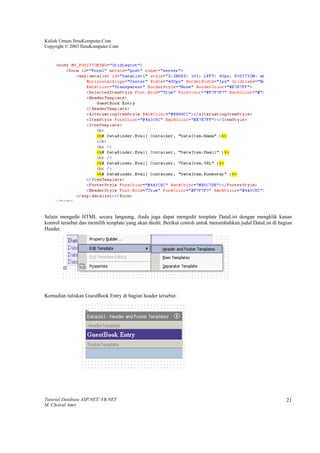 Kuliah Umum IlmuKomputer.Com
Copyright © 2003 IlmuKomputer.Com




Selain mengedit HTML secara langsung, Anda juga dapat mengedit template DataList dengan mengklik kanan
kontrol tersebut dan memilih template yang akan diedit. Berikut contoh untuk menambahkan judul DataList di bagian
Header.




Kemudian tuliskan GuestBook Entry di bagian header tersebut:




Tutorial Database ASP.NET/ VB.NET                                                                             21
M. Choirul Amri
 