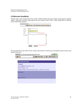 Kuliah Umum IlmuKomputer.Com
Copyright © 2003 IlmuKomputer.Com



3.8 Mencoba GuestBook
Tibalah saatnya Anda menguji buku tamu tersebut. Jadikan halaman entry.aspx sebagai startup page dan jalankan
aplikasi. Anda dapat mencoba mengosongkan data dan menekan tombol “Kirim” untuk menguji bahwa validation
control telah bekerja sempurna.




Jika isian sudah benar dan tombol “Kirim” ditekan maka halaman viewbook.aspx menampilkan daftar komentar yang
masuk di buku tamu.




Tutorial Database ASP.NET/ VB.NET                                                                         22
M. Choirul Amri
 