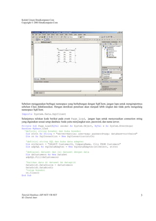 Kuliah Umum IlmuKomputer.Com
Copyright © 2003 IlmuKomputer.Com




Sebelum menggunakan berbagai namespace yang berhubungan dengan SqlClient, jangan lupa untuk mengimportnya
sebelum Class dideklarasikan. Dengan demikian penulisan akan menjadi lebih singkat dan tidak perlu mengulang
namespace SqlClient.
Imports System.Data.SqlClient
Selanjutnya tuliskan kode berikut pada event Page_Load, jangan lupa untuk menyesuaikan connection string
yang digunakan sesuai setup database Anda yaitu menyangkut user, password, dan nama server.
Private Sub Page_Load(ByVal sender As System.Object, ByVal e As System.EventArgs)
Handles MyBase.Load
  'definisi string koneksi dan buka koneksi
   Dim strCn As String = "server=matrix; user=asp; password=asp; database=northwind"
   Dim cn As SqlConnection = New SqlConnection(strCn)

   'definisi string SQL dan buka data adapter
   Dim strSelect = "SELECT CustomerID, CompanyName, City FROM Customers"
   Dim adpSQL As SqlDataAdapter = New SqlDataAdapter(strSelect, strCn)

   'deklarasi dataset dan isi dataset dengan data
   Dim dsCustomers As New DataSet
   adpSQL.Fill(dsCustomers)

   'kaitkan data di dataset ke datagrid
   DataGrid1.DataSource = dsCustomers
   DataGrid1.DataBind()
   'tutup koneksi
   cn.Close()
End Sub




Tutorial Database ASP.NET/ VB.NET                                                                         3
M. Choirul Amri
 