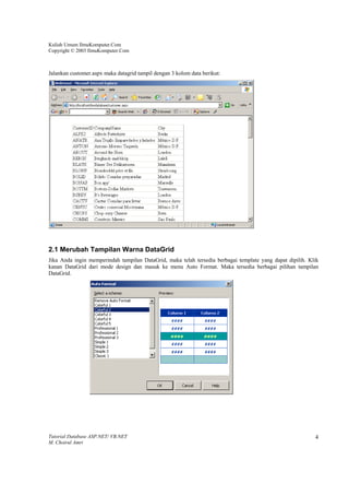 Kuliah Umum IlmuKomputer.Com
Copyright © 2003 IlmuKomputer.Com



Jalankan customer.aspx maka datagrid tampil dengan 3 kolom data berikut:




2.1 Merubah Tampilan Warna DataGrid
Jika Anda ingin memperindah tampilan DataGrid, maka telah tersedia berbagai template yang dapat dipilih. Klik
kanan DataGrid dari mode design dan masuk ke menu Auto Format. Maka tersedia berbagai pilihan tampilan
DataGrid.




Tutorial Database ASP.NET/ VB.NET                                                                          4
M. Choirul Amri
 