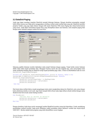 Kuliah Umum IlmuKomputer.Com
Copyright © 2003 IlmuKomputer.Com



2.2 DataGrid Paging
Anda juga dapat membagi tampilan DataGrid menjadi beberapa halaman. Dengan demikian penampilan menjadi
lebih efisien karena user tidak perlu menggunakan scrolling vertikal untuk melihat data yang ada. DataGrid memiliki
property builder yang juga dapat diakses dengan kilk kanan DataGrid. Pilih menu Paging dan isikan kolom-kolom
yang sesuai. Anda dapat menentukan berapa baris yang ditampilkan dalam satu halaman, serta tampilan paging baik
berupa nomor halaman maupun tombol Previous/Next.




Sekarang apabila halaman tersebut dijalankan maka tampil halaman dengan paging. Tetapi ketika nomor halaman
diklik maka tidak terjadi perubahan data. Mengapa? Karena masih ada satu langkah lagi, yaitu menyisipkan kode
untuk melakukan binding data ke DataGrid setiap terjadi perubahan page index. Untuk itu ditambahkan kode di event
DataGrid1_PageIndexChanged.
Private Sub DataGrid1_PageIndexChanged(ByVal source As Object, ByVal e As
System.Web.UI.WebControls.DataGridPageChangedEventArgs) Handles
DataGrid1.PageIndexChanged
        DataGrid1.CurrentPageIndex = e.NewPageIndex
        DataGrid1.DataSource = dsCustomers
        DataGrid1.DataBind()
 End Sub


Dari kode diatas terlihat bahwa terjadi pengulangan kode untuk mengkaitkan dataset ke DataGrid, yaitu sama dengan
kode sebelumnya ketika event Load. Agar kode menjadi lebih efisian maka dapat dibuat sebuah method dengan nama
BindGrid dan berisi kode untuk binding tersebut.
Sub BindGrid()
        'kaitkan data di dataset ke datagrid
        DataGrid1.DataSource = dsCustomers
        DataGrid1.DataBind()
End Sub


Dengan demikian Anda hanya perlu memanggil method BindGrid tersebut setiap kali diperlukan. Untuk mendukung
penambahan method tersebut, maka perlu dilakukan sedikit perubahan dalam deklarasi variabel dan obyek-obyek
ADO.NET. Berikut adalah kode program yang telah dimodifikasi secara lengkap:


Tutorial Database ASP.NET/ VB.NET                                                                                5
M. Choirul Amri
 