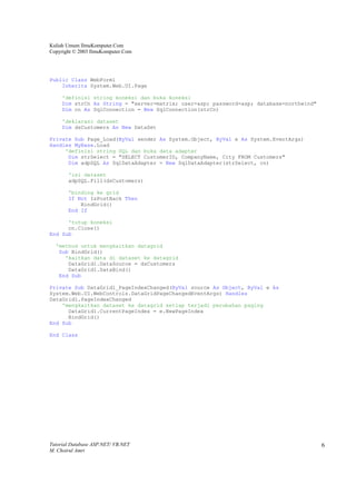 Kuliah Umum IlmuKomputer.Com
Copyright © 2003 IlmuKomputer.Com




Public Class WebForm1
    Inherits System.Web.UI.Page

     'definisi string koneksi dan buka koneksi
     Dim strCn As String = "server=matrix; user=asp; password=asp; database=northwind"
     Dim cn As SqlConnection = New SqlConnection(strCn)

     'deklarasi dataset
     Dim dsCustomers As New DataSet

Private Sub Page_Load(ByVal sender As System.Object, ByVal e As System.EventArgs)
Handles MyBase.Load
     'definisi string SQL dan buka data adapter
      Dim strSelect = "SELECT CustomerID, CompanyName, City FROM Customers"
      Dim adpSQL As SqlDataAdapter = New SqlDataAdapter(strSelect, cn)

       'isi dataset
       adpSQL.Fill(dsCustomers)

       'binding ke grid
       If Not IsPostBack Then
           BindGrid()
       End If

      'tutup koneksi
      cn.Close()
End Sub

  'method untuk mengkaitkan datagrid
   Sub BindGrid()
     'kaitkan data di dataset ke datagrid
      DataGrid1.DataSource = dsCustomers
      DataGrid1.DataBind()
   End Sub

Private Sub DataGrid1_PageIndexChanged(ByVal source As Object, ByVal e As
System.Web.UI.WebControls.DataGridPageChangedEventArgs) Handles
DataGrid1.PageIndexChanged
    'mengkaitkan dataset ke datagrid setiap terjadi perubahan paging
      DataGrid1.CurrentPageIndex = e.NewPageIndex
      BindGrid()
End Sub

End Class




Tutorial Database ASP.NET/ VB.NET                                                        6
M. Choirul Amri
 